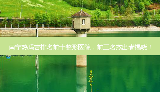 南宁热玛吉排名前十整形医院,前三名杰出者揭晓!-第1张图片-南山整形网 南宁热玛吉排名前十整形医院,前三名杰出者揭晓!-第1张图片-南山整形网