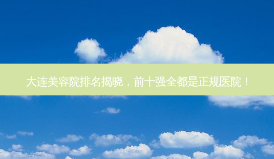 大连美容院排名揭晓,前十强全都是正规医院!-第1张图片-南山整形网 大连美容院排名揭晓,前十强全都是正规医院!-第1张图片-南山整形网