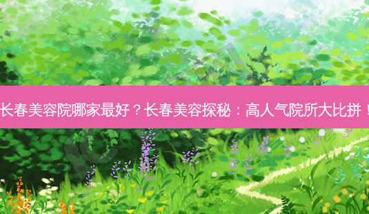 长春美容院哪家 *** ?长春美容探秘:高人气院所大比拼!-第1张图片-南山整形网 长春美容院哪家 *** ?长春美容探秘:高人气院所大比拼!-第1张图片-南山整形网