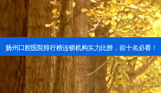 扬州口腔医院排行榜连锁机构实力比拼，前十名必看！-第1张图片-南山整形网