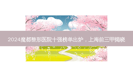 2024魔都整形医院十强榜单出炉,上海前三甲揭晓-第1张图片-南山整形网 2024魔都整形医院十强榜单出炉,上海前三甲揭晓-第1张图片-南山整形网