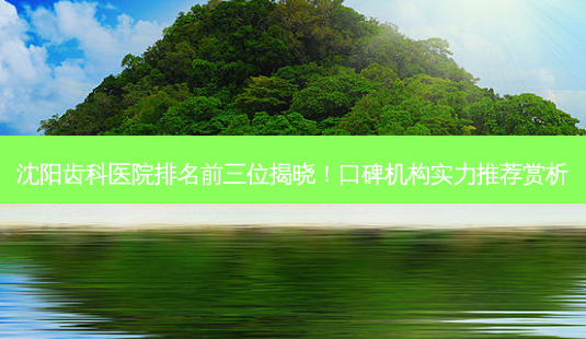 沈阳齿科医院排名前三位揭晓！口碑机构实力推荐赏析-第1张图片-南山整形网