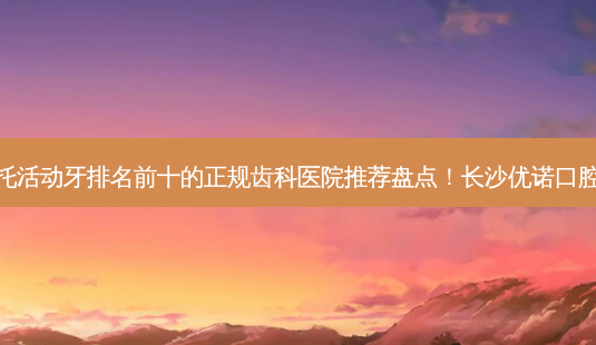 2023长沙钴铬钢托活动牙排名前十的正规齿科医院推荐盘点!长沙优诺口腔门诊部优质之选~-第1张图片-南山整形网 2023长沙钴铬钢托活动牙排名前十的正规齿科医院推荐盘点!长沙优诺口腔门诊部优质之选~-第1张图片-南山整形网
