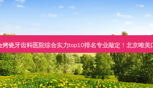2023北京合金烤瓷牙齿科医院综合实力top10排名专业敲定!北京唯美口腔选择不亏!-第1张图片-南山整形网 2023北京合金烤瓷牙齿科医院综合实力top10排名专业敲定!北京唯美口腔选择不亏!-第1张图片-南山整形网