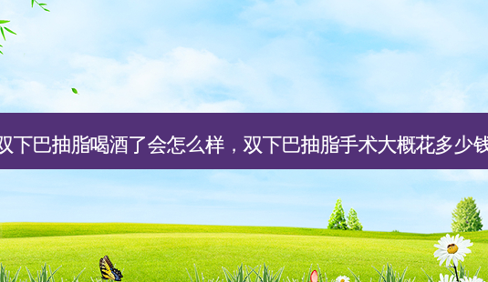 双下巴抽脂喝酒了会怎么样,双下巴抽脂手术大概花多少钱-第1张图片-南山整形网 双下巴抽脂喝酒了会怎么样,双下巴抽脂手术大概花多少钱-第1张图片-南山整形网