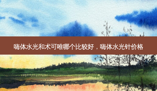 嗨体水光和术可唯哪个比较好，嗨体水光针价格-第1张图片-南山整形网