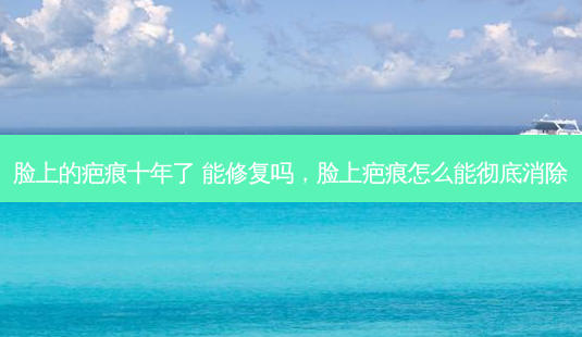 脸上的疤痕十年了 能修复吗,脸上疤痕怎么能彻底消除-第1张图片-南山整形网 脸上的疤痕十年了 能修复吗,脸上疤痕怎么能彻底消除-第1张图片-南山整形网
