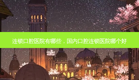 连锁口腔医院有哪些,国内口腔连锁医院哪个好-第1张图片-南山整形网 连锁口腔医院有哪些,国内口腔连锁医院哪个好-第1张图片-南山整形网