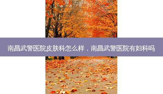 南昌武警医院皮肤科怎么样,南昌武警医院有妇科吗-第1张图片-南山整形网 南昌武警医院皮肤科怎么样,南昌武警医院有妇科吗-第1张图片-南山整形网