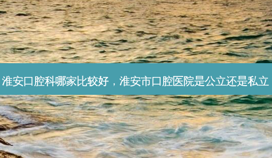 淮安口腔科哪家比较好,淮安市口腔医院是公立还是私立-第1张图片-南山整形网 淮安口腔科哪家比较好,淮安市口腔医院是公立还是私立-第1张图片-南山整形网