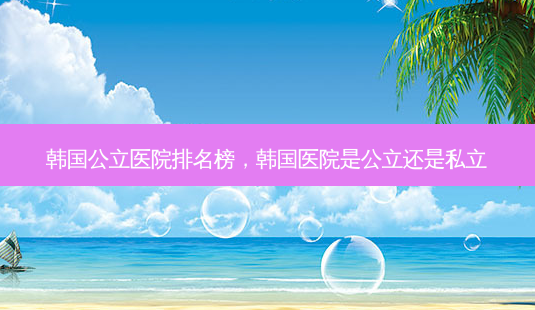 韩国公立医院排名榜,韩国医院是公立还是私立-第1张图片-南山整形网 韩国公立医院排名榜,韩国医院是公立还是私立-第1张图片-南山整形网