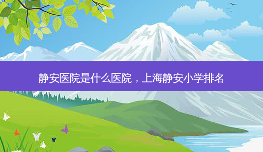 静安医院是什么医院,上海静安小学排名-第1张图片-南山整形网 静安医院是什么医院,上海静安小学排名-第1张图片-南山整形网