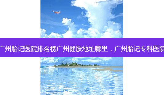 广州胎记医院排名榜广州健肤地址哪里,广州胎记专科医院-第1张图片-南山整形网 广州胎记医院排名榜广州健肤地址哪里,广州胎记专科医院-第1张图片-南山整形网