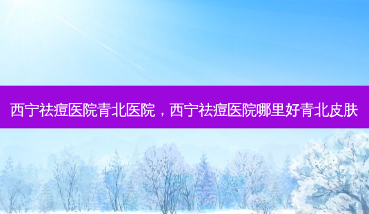 西宁祛痘医院青北医院,西宁祛痘医院哪里好青北皮肤-第1张图片-南山整形网 西宁祛痘医院青北医院,西宁祛痘医院哪里好青北皮肤-第1张图片-南山整形网