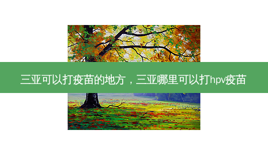 三亚可以打疫苗的地方,三亚哪里可以打hpv疫苗-第1张图片-南山整形网 三亚可以打疫苗的地方,三亚哪里可以打hpv疫苗-第1张图片-南山整形网