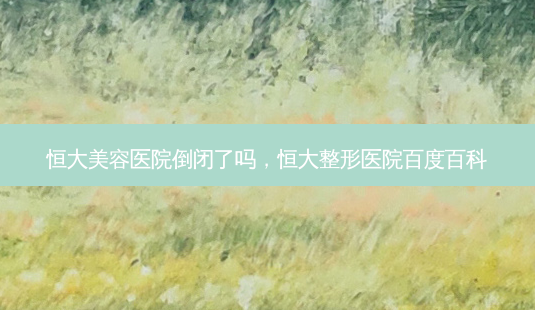 恒大美容医院倒闭了吗,恒大整形医院百度百科-第1张图片-南山整形网 恒大美容医院倒闭了吗,恒大整形医院百度百科-第1张图片-南山整形网