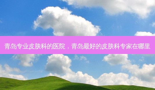 青岛专业皮肤科的医院,青岛 *** 的皮肤科专家在哪里-第1张图片-南山整形网 青岛专业皮肤科的医院,青岛 *** 的皮肤科专家在哪里-第1张图片-南山整形网