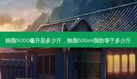抽脂5000毫升是多少斤,抽脂500ml脂肪等于多少斤-第1张图片-南山整形网 抽脂5000毫升是多少斤,抽脂500ml脂肪等于多少斤-第1张图片-南山整形网