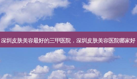 深圳皮肤美容 *** 的三甲医院,深圳皮肤美容医院哪家好-第1张图片-南山整形网 深圳皮肤美容 *** 的三甲医院,深圳皮肤美容医院哪家好-第1张图片-南山整形网
