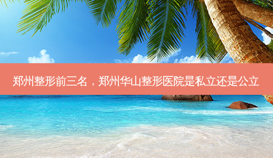 郑州整形前三名,郑州华山整形医院是私立还是公立-第1张图片-南山整形网 郑州整形前三名,郑州华山整形医院是私立还是公立-第1张图片-南山整形网
