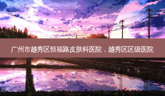 广州市越秀区恒福路皮肤科医院,越秀区区级医院-第1张图片-南山整形网 广州市越秀区恒福路皮肤科医院,越秀区区级医院-第1张图片-南山整形网