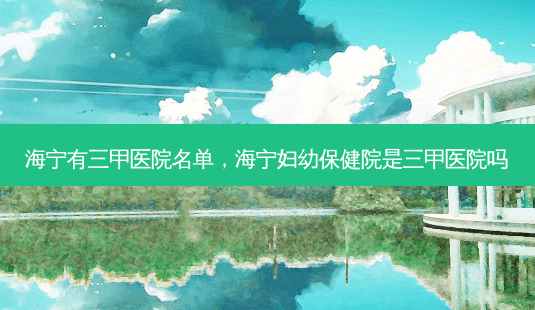 海宁有三甲医院名单,海宁妇幼保健院是三甲医院吗-第1张图片-南山整形网 海宁有三甲医院名单,海宁妇幼保健院是三甲医院吗-第1张图片-南山整形网