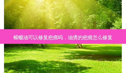 蝾螈油可以修复疤痕吗,油烫的疤痕怎么修复-第1张图片-南山整形网 蝾螈油可以修复疤痕吗,油烫的疤痕怎么修复-第1张图片-南山整形网