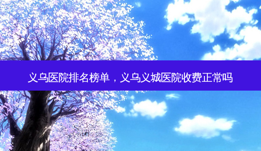 义乌医院排名榜单,义乌义城医院收费正常吗-第1张图片-南山整形网 义乌医院排名榜单,义乌义城医院收费正常吗-第1张图片-南山整形网