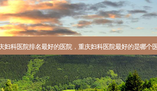 重庆妇科医院排名 *** 的医院,重庆妇科医院 *** 的是哪个医院-第1张图片-南山整形网 重庆妇科医院排名 *** 的医院,重庆妇科医院 *** 的是哪个医院-第1张图片-南山整形网