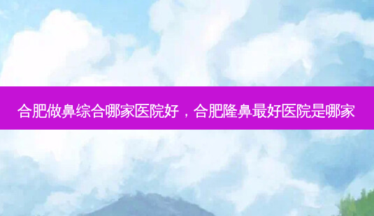 合肥做鼻综合哪家医院好，合肥隆鼻 *** 医院是哪家-第1张图片-南山整形网