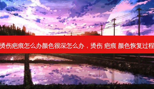 烫伤疤痕怎么办颜色很深怎么办,烫伤 疤痕 颜色恢复过程-第1张图片-南山整形网 烫伤疤痕怎么办颜色很深怎么办,烫伤 疤痕 颜色恢复过程-第1张图片-南山整形网
