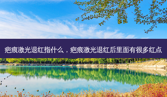 疤痕激光退红指什么,疤痕激光退红后里面有很多红点-第1张图片-南山整形网 疤痕激光退红指什么,疤痕激光退红后里面有很多红点-第1张图片-南山整形网