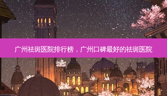 广州祛斑医院排行榜，广州口碑 *** 的祛斑医院-第1张图片-南山整形网