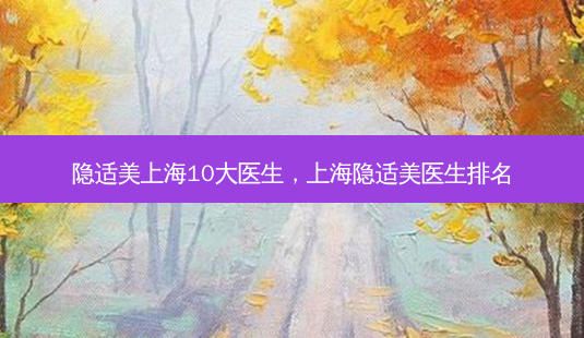 隐适美上海10大医生,上海隐适美医生排名-第1张图片-南山整形网 隐适美上海10大医生,上海隐适美医生排名-第1张图片-南山整形网