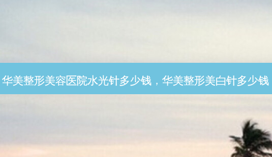 华美整形美容医院水光针多少钱,华美整形美白针多少钱-第1张图片-南山整形网 华美整形美容医院水光针多少钱,华美整形美白针多少钱-第1张图片-南山整形网