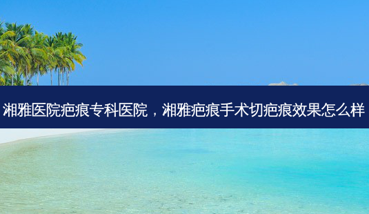 湘雅医院疤痕专科医院,湘雅疤痕手术切疤痕效果怎么样-第1张图片-南山整形网 湘雅医院疤痕专科医院,湘雅疤痕手术切疤痕效果怎么样-第1张图片-南山整形网