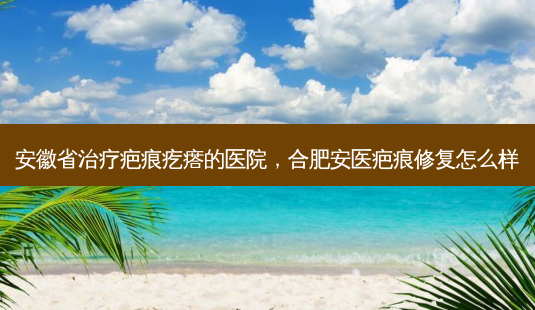 安徽省治疗疤痕疙瘩的医院,合肥安医疤痕修复怎么样-第1张图片-南山整形网 安徽省治疗疤痕疙瘩的医院,合肥安医疤痕修复怎么样-第1张图片-南山整形网