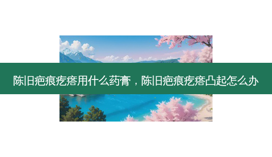 陈旧疤痕疙瘩用什么药膏,陈旧疤痕疙瘩凸起怎么办-第1张图片-南山整形网 陈旧疤痕疙瘩用什么药膏,陈旧疤痕疙瘩凸起怎么办-第1张图片-南山整形网