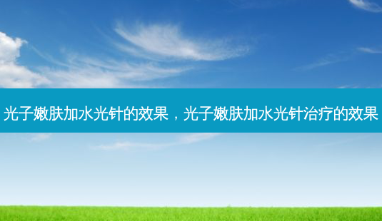 光子嫩肤加水光针的效果，光子嫩肤加水光针治疗的效果-第1张图片-南山整形网