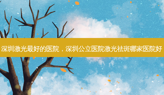 深圳激光 *** 的医院,深圳公立医院激光祛斑哪家医院好-第1张图片-南山整形网 深圳激光 *** 的医院,深圳公立医院激光祛斑哪家医院好-第1张图片-南山整形网