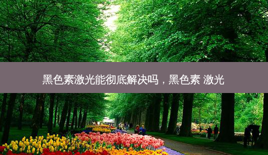 黑色素激光能彻底解决吗,黑色素 激光-第1张图片-南山整形网 黑色素激光能彻底解决吗,黑色素 激光-第1张图片-南山整形网