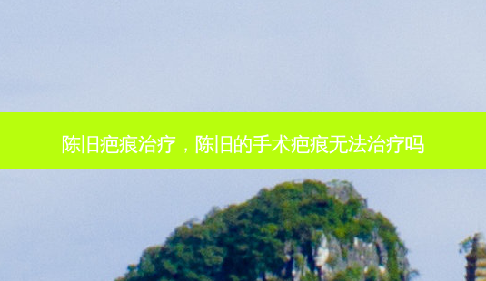 陈旧疤痕治疗,陈旧的手术疤痕无法治疗吗-第1张图片-南山整形网 陈旧疤痕治疗,陈旧的手术疤痕无法治疗吗-第1张图片-南山整形网