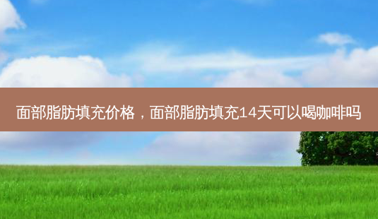 面部脂肪填充价格,面部脂肪填充14天可以喝咖啡吗-第1张图片-南山整形网 面部脂肪填充价格,面部脂肪填充14天可以喝咖啡吗-第1张图片-南山整形网