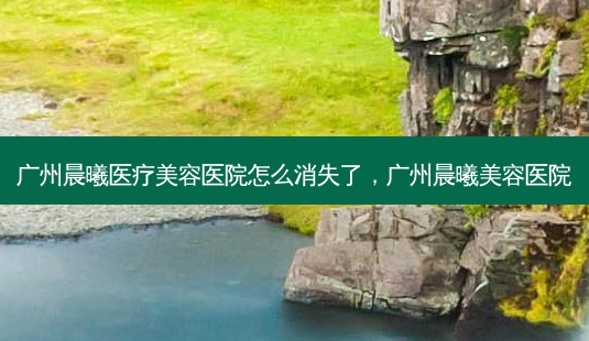 广州晨曦医疗美容医院怎么消失了,广州晨曦美容医院-第1张图片-南山整形网 广州晨曦医疗美容医院怎么消失了,广州晨曦美容医院-第1张图片-南山整形网