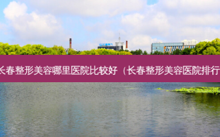 长春整形美容哪里医院比较好（长春整形美容医院排行）