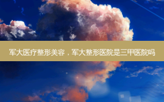 军大医疗整形美容，军大整形医院是三甲医院吗