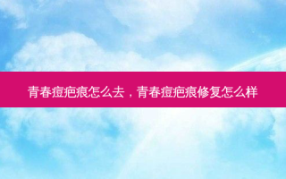 青春痘疤痕怎么去，青春痘疤痕修复怎么样