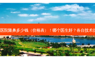 北京大学深圳医院隆鼻多少钱（价格表）！哪个医生好？各自技术优势集中对比~
