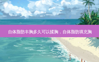 自体脂肪丰胸多久可以揉胸，自体脂肪填充胸