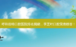 呼和浩特口腔医院排名揭晓，李芝叶口腔荣膺榜首！